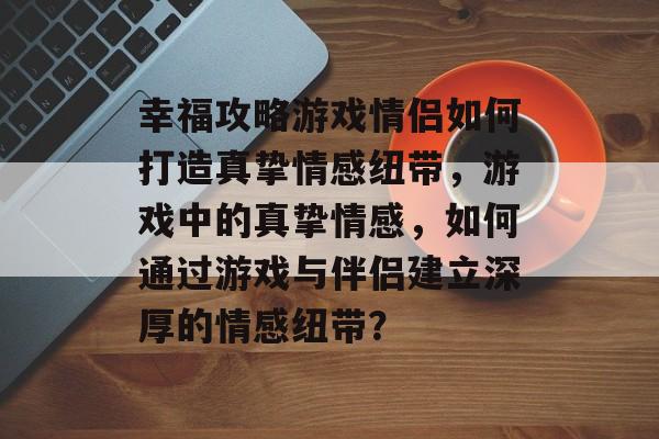 幸福攻略游戏情侣如何打造真挚情感纽带,游戏中的真挚情感,如何通过游戏与伴侣建立深厚的情感纽带? 幸福攻略游戏情侣如何打造真挚情感纽带,游戏中的真挚情感,如何通过游戏与伴侣建立深厚的情感纽带?