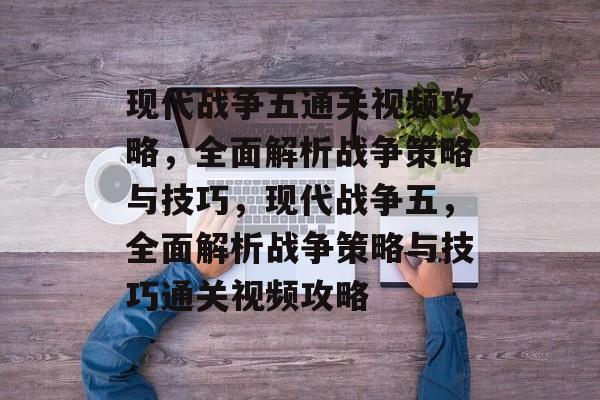 现代战争五通关视频攻略,全面解析战争策略与技巧,现代战争五,全面解析战争策略与技巧通关视频攻略 现代战争五通关视频攻略,全面解析战争策略与技巧,现代战争五,全面解析战争策略与技巧通关视频攻略