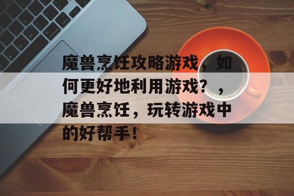 魔兽烹饪攻略游戏，如何更好地利用游戏？，魔兽烹饪，玩转游戏中的好帮手！