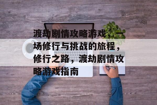 渡劫剧情攻略游戏,一场修行与挑战的旅程,修行之路,渡劫剧情攻略游戏指南 渡劫剧情攻略游戏,一场修行与挑战的旅程,修行之路,渡劫剧情攻略游戏指南