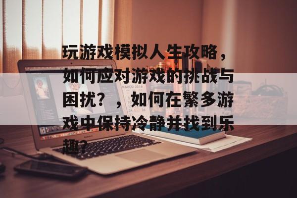 玩游戏模拟人生攻略，如何应对游戏的挑战与困扰？，如何在繁多游戏中保持冷静并找到乐趣？