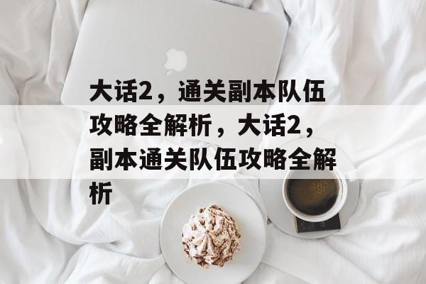 大话2,通关副本队伍攻略全解析,大话2,副本通关队伍攻略全解析 大话2,通关副本队伍攻略全解析,大话2,副本通关队伍攻略全解析