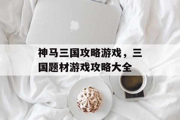 神马三国攻略游戏，三国题材游戏攻略大全