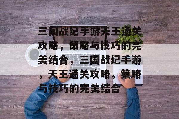 三国战纪手游天王通关攻略,策略与技巧的完美结合,三国战纪手游,天王通关攻略,策略与技巧的完美结合 三国战纪手游天王通关攻略,策略与技巧的完美结合,三国战纪手游,天王通关攻略,策略与技巧的完美结合