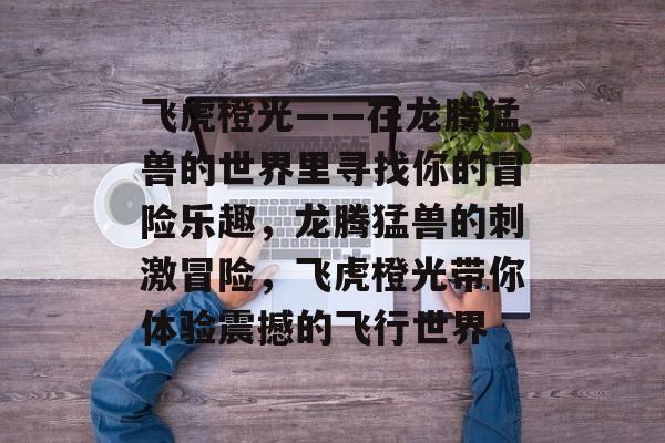 飞虎橙光——在龙腾猛兽的世界里寻找你的冒险乐趣,龙腾猛兽的刺激冒险,飞虎橙光带你体验震撼的飞行世界 飞虎橙光——在龙腾猛兽的世界里寻找你的冒险乐趣,龙腾猛兽的刺激冒险,飞虎橙光带你体验震撼的飞行世界