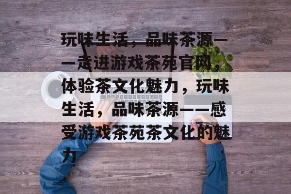 玩味生活,品味茶源——走进游戏茶苑官网,体验茶文化魅力,玩味生活,品味茶源——感受游戏茶苑茶文化的魅力 玩味生活,品味茶源——走进游戏茶苑官网,体验茶文化魅力,玩味生活,品味茶源——感受游戏茶苑茶文化的魅力