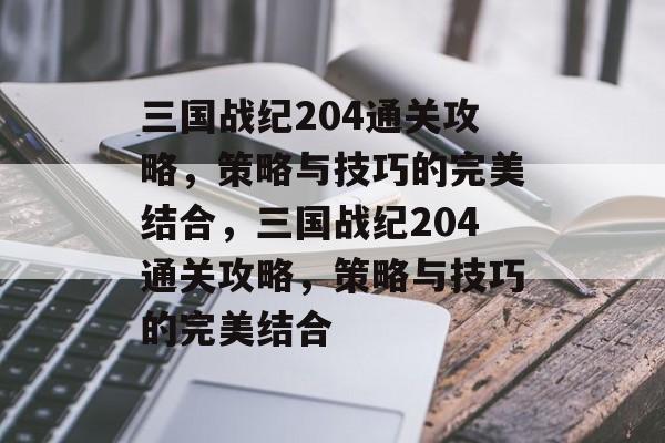 三国战纪204通关攻略,策略与技巧的完美结合,三国战纪204通关攻略,策略与技巧的完美结合 三国战纪204通关攻略,策略与技巧的完美结合,三国战纪204通关攻略,策略与技巧的完美结合