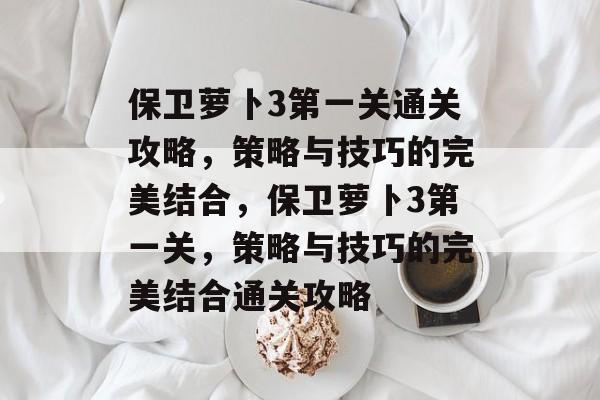 保卫萝卜3第一关通关攻略,策略与技巧的完美结合,保卫萝卜3第一关,策略与技巧的完美结合通关攻略 保卫萝卜3第一关通关攻略,策略与技巧的完美结合,保卫萝卜3第一关,策略与技巧的完美结合通关攻略