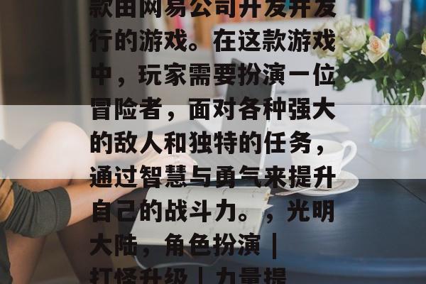 光明大陆攻略游戏是一款由网易公司开发并发行的游戏。在这款游戏中，玩家需要扮演一位冒险者，面对各种强大的敌人和独特的任务，通过智慧与勇气来提升自己的战斗力。，光明大陆，角色扮演 | 打怪升级 | 力量提升