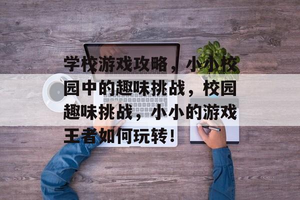 学校游戏攻略,小小校园中的趣味挑战,校园趣味挑战,小小的游戏王者如何玩转! 学校游戏攻略,小小校园中的趣味挑战,校园趣味挑战,小小的游戏王者如何玩转!