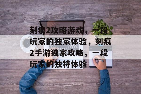 刻痕2攻略游戏,一段玩家的独家体验,刻痕2手游独家攻略,一段玩家的独特体验 刻痕2攻略游戏,一段玩家的独家体验,刻痕2手游独家攻略,一段玩家的独特体验