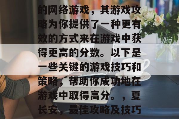 夏长安是一款充满挑战的网络游戏,其游戏攻略为你提供了一种更有效的方式来在游戏中获得更高的分数。以下是一些关键的游戏技巧和策略,帮助你成功地在游戏中取得高分。,夏长安,最佳攻略及技巧指南 夏长安是一款充满挑战的网络游戏,其游戏攻略为你提供了一种更有效的方式来在游戏中获得更高的分数。以下是一些关键的游戏技巧和策略,帮助你成功地在游戏中取得高分。,夏长安,最佳攻略及技巧指南