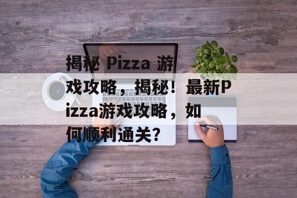 揭秘 Pizza 游戏攻略，揭秘！最新Pizza游戏攻略，如何顺利通关？