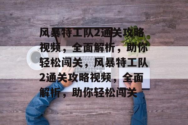 风暴特工队2通关攻略视频,全面解析,助你轻松闯关,风暴特工队2通关攻略视频,全面解析,助你轻松闯关 风暴特工队2通关攻略视频,全面解析,助你轻松闯关,风暴特工队2通关攻略视频,全面解析,助你轻松闯关