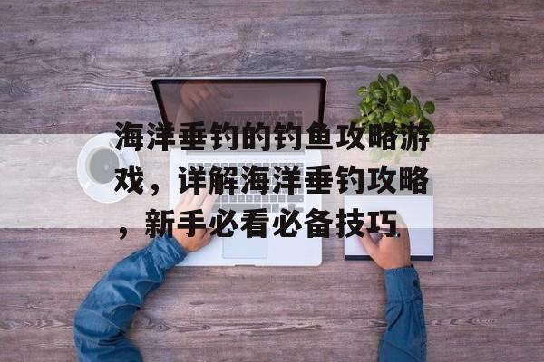 海洋垂钓的钓鱼攻略游戏，详解海洋垂钓攻略，新手必看必备技巧