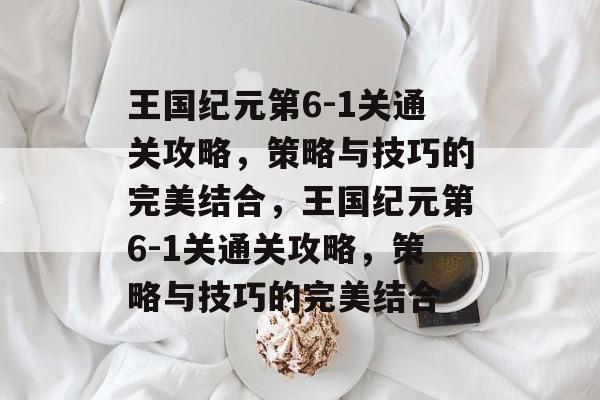 王国纪元第6-1关通关攻略,策略与技巧的完美结合,王国纪元第6-1关通关攻略,策略与技巧的完美结合 王国纪元第6-1关通关攻略,策略与技巧的完美结合,王国纪元第6-1关通关攻略,策略与技巧的完美结合