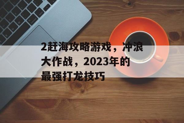 2赶海攻略游戏，冲浪大作战，2023年的最强打龙技巧