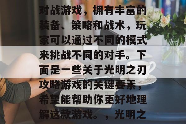 光明之刃攻略游戏是一款以战为乐的多人在线对战游戏,拥有丰富的装备、策略和战术,玩家可以通过不同的模式来挑战不同的对手。下面是一些关于光明之刃攻略游戏的关键要素,希望能帮助你更好地理解这款游戏。,光明之刃,探索游戏世界,策略挑战等你来玩 光明之刃攻略游戏是一款以战为乐的多人在线对战游戏,拥有丰富的装备、策略和战术,玩家可以通过不同的模式来挑战不同的对手。下面是一些关于光明之刃攻略游戏的关键要素,希望能帮助你更好地理解这款游戏。,光明之刃,探索游戏世界,策略挑战等你来玩
