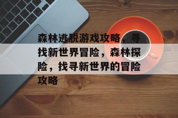 森林逃脱游戏攻略,寻找新世界冒险,森林探险,找寻新世界的冒险攻略 森林逃脱游戏攻略,寻找新世界冒险,森林探险,找寻新世界的冒险攻略