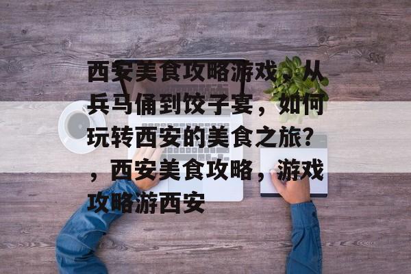 西安美食攻略游戏,从兵马俑到饺子宴,如何玩转西安的美食之旅?,西安美食攻略,游戏攻略游西安 西安美食攻略游戏,从兵马俑到饺子宴,如何玩转西安的美食之旅?,西安美食攻略,游戏攻略游西安