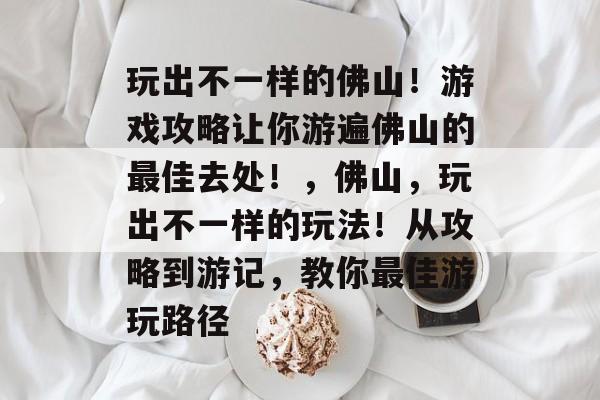 玩出不一样的佛山！游戏攻略让你游遍佛山的最佳去处！，佛山，玩出不一样的玩法！从攻略到游记，教你最佳游玩路径