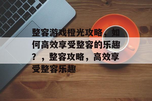 整容游戏橙光攻略,如何高效享受整容的乐趣?,整容攻略,高效享受整容乐趣 整容游戏橙光攻略,如何高效享受整容的乐趣?,整容攻略,高效享受整容乐趣