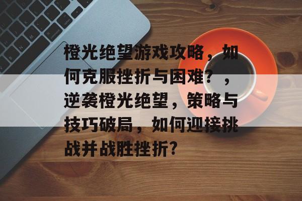 橙光绝望游戏攻略,如何克服挫折与困难?,逆袭橙光绝望,策略与技巧破局,如何迎接挑战并战胜挫折? 橙光绝望游戏攻略,如何克服挫折与困难?,逆袭橙光绝望,策略与技巧破局,如何迎接挑战并战胜挫折?