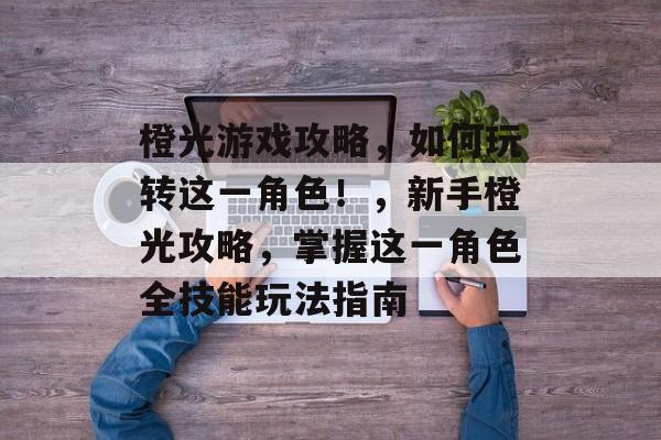 橙光游戏攻略,如何玩转这一角色!,新手橙光攻略,掌握这一角色全技能玩法指南 橙光游戏攻略,如何玩转这一角色!,新手橙光攻略,掌握这一角色全技能玩法指南