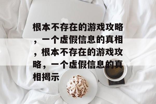 根本不存在的游戏攻略,一个虚假信息的真相,根本不存在的游戏攻略,一个虚假信息的真相揭示 根本不存在的游戏攻略,一个虚假信息的真相,根本不存在的游戏攻略,一个虚假信息的真相揭示