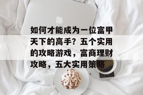 如何才能成为一位富甲天下的高手?五个实用的攻略游戏,富商理财攻略,五大实用策略 如何才能成为一位富甲天下的高手?五个实用的攻略游戏,富商理财攻略,五大实用策略