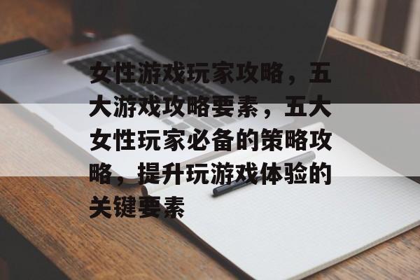 女性游戏玩家攻略,五大游戏攻略要素,五大女性玩家必备的策略攻略,提升玩游戏体验的关键要素 女性游戏玩家攻略,五大游戏攻略要素,五大女性玩家必备的策略攻略,提升玩游戏体验的关键要素