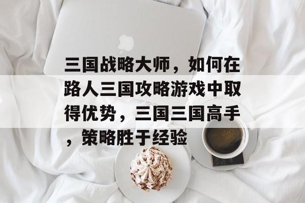 三国战略大师,如何在路人三国攻略游戏中取得优势,三国三国高手,策略胜于经验 三国战略大师,如何在路人三国攻略游戏中取得优势,三国三国高手,策略胜于经验