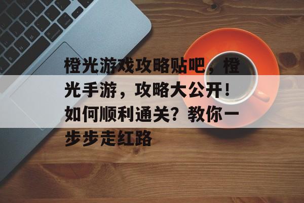 橙光游戏攻略贴吧,橙光手游,攻略大公开!如何顺利通关?教你一步步走红路 橙光游戏攻略贴吧,橙光手游,攻略大公开!如何顺利通关?教你一步步走红路