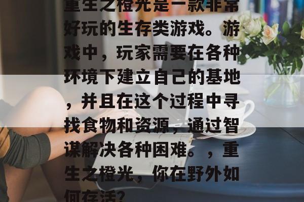 重生之橙光是一款非常好玩的生存类游戏。游戏中,玩家需要在各种环境下建立自己的基地,并且在这个过程中寻找食物和资源,通过智谋解决各种困难。,重生之橙光,你在野外如何存活? 重生之橙光是一款非常好玩的生存类游戏。游戏中,玩家需要在各种环境下建立自己的基地,并且在这个过程中寻找食物和资源,通过智谋解决各种困难。,重生之橙光,你在野外如何存活?