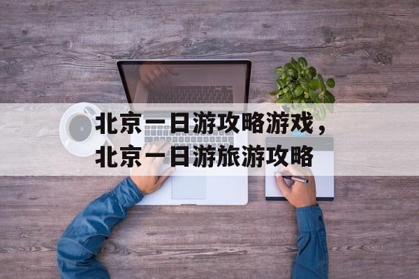 北京一日游攻略游戏,北京一日游旅游攻略 北京一日游攻略游戏,北京一日游旅游攻略