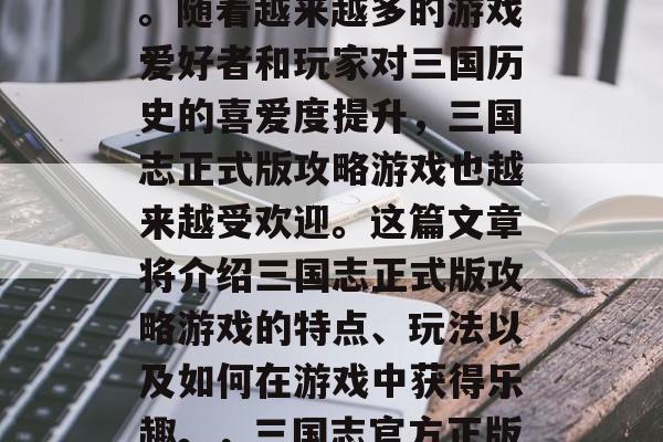 三国志正式版攻略游戏的热度已经达到了顶峰。随着越来越多的游戏爱好者和玩家对三国历史的喜爱度提升,三国志正式版攻略游戏也越来越受欢迎。这篇文章将介绍三国志正式版攻略游戏的特点、玩法以及如何在游戏中获得乐趣。,三国志官方正版攻略火热来袭,新手必玩新高度! 三国志正式版攻略游戏的热度已经达到了顶峰。随着越来越多的游戏爱好者和玩家对三国历史的喜爱度提升,三国志正式版攻略游戏也越来越受欢迎。这篇文章将介绍三国志正式版攻略游戏的特点、玩法以及如何在游戏中获得乐趣。,三国志官方正版攻略火热来袭,新手必玩新高度!