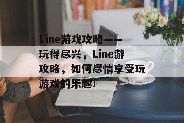 Line游戏攻略——玩得尽兴,Line游攻略,如何尽情享受玩游戏的乐趣! Line游戏攻略——玩得尽兴,Line游攻略,如何尽情享受玩游戏的乐趣!