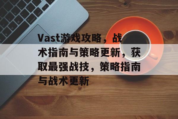 Vast游戏攻略，战术指南与策略更新，获取最强战技，策略指南与战术更新