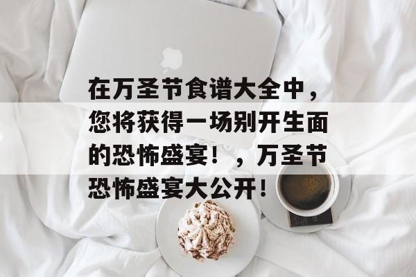 在万圣节食谱大全中,您将获得一场别开生面的恐怖盛宴!,万圣节恐怖盛宴大公开! 在万圣节食谱大全中,您将获得一场别开生面的恐怖盛宴!,万圣节恐怖盛宴大公开!