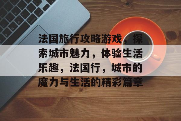 法国旅行攻略游戏,探索城市魅力,体验生活乐趣,法国行,城市的魔力与生活的精彩篇章 法国旅行攻略游戏,探索城市魅力,体验生活乐趣,法国行,城市的魔力与生活的精彩篇章