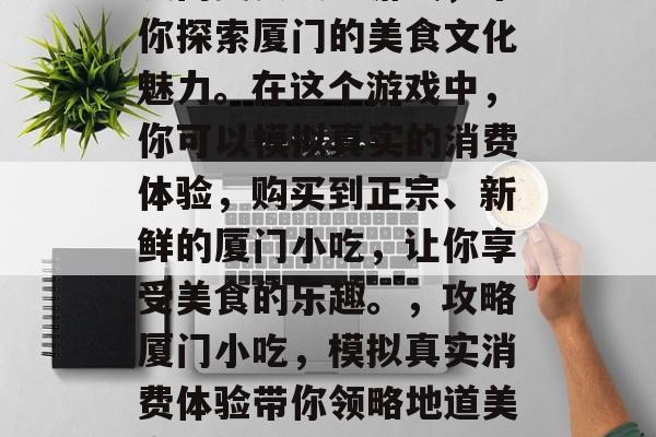 厦门美食攻略游戏,带你探索厦门的美食文化魅力。在这个游戏中,你可以模拟真实的消费体验,购买到正宗、新鲜的厦门小吃,让你享受美食的乐趣。,攻略厦门小吃,模拟真实消费体验带你领略地道美食的魅力 厦门美食攻略游戏,带你探索厦门的美食文化魅力。在这个游戏中,你可以模拟真实的消费体验,购买到正宗、新鲜的厦门小吃,让你享受美食的乐趣。,攻略厦门小吃,模拟真实消费体验带你领略地道美食的魅力