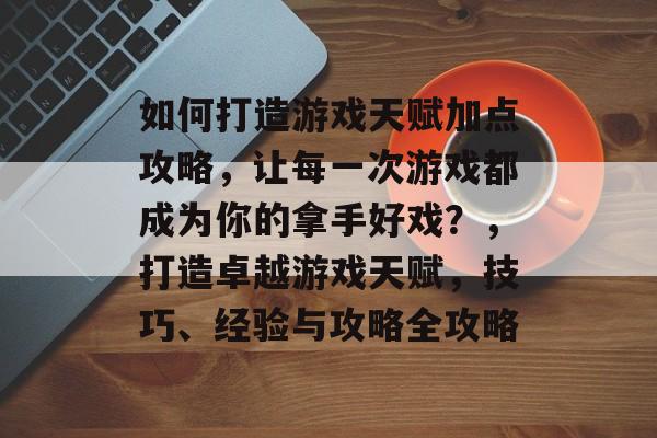 如何打造游戏天赋加点攻略，让每一次游戏都成为你的拿手好戏？，打造卓越游戏天赋，技巧、经验与攻略全攻略