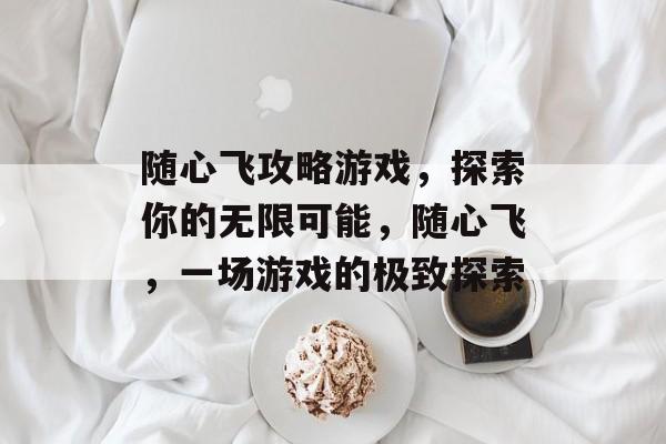 随心飞攻略游戏，探索你的无限可能，随心飞，一场游戏的极致探索