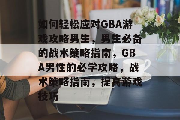 如何轻松应对GBA游戏攻略男生,男生必备的战术策略指南,GBA男性的必学攻略,战术策略指南,提高游戏技巧 如何轻松应对GBA游戏攻略男生,男生必备的战术策略指南,GBA男性的必学攻略,战术策略指南,提高游戏技巧