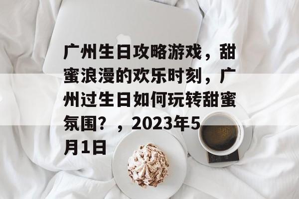 广州生日攻略游戏，甜蜜浪漫的欢乐时刻，广州过生日如何玩转甜蜜氛围？，2023年5月1日