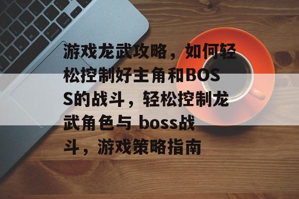 游戏龙武攻略，如何轻松控制好主角和BOSS的战斗，轻松控制龙武角色与 boss战斗，游戏策略指南