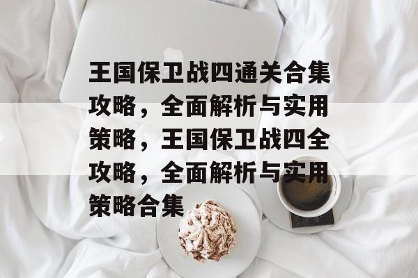 王国保卫战四通关合集攻略，全面解析与实用策略，王国保卫战四全攻略，全面解析与实用策略合集