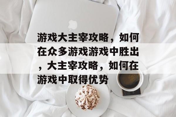 游戏大主宰攻略,如何在众多游戏游戏中胜出,大主宰攻略,如何在游戏中取得优势 游戏大主宰攻略,如何在众多游戏游戏中胜出,大主宰攻略,如何在游戏中取得优势