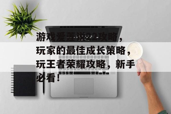 游戏爱莲说22攻略，玩家的最佳成长策略，玩王者荣耀攻略，新手必看！