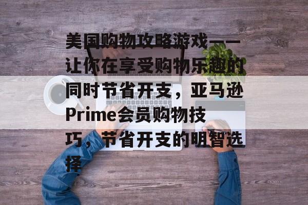 美国购物攻略游戏——让你在享受购物乐趣的同时节省开支,亚马逊Prime会员购物技巧,节省开支的明智选择 美国购物攻略游戏——让你在享受购物乐趣的同时节省开支,亚马逊Prime会员购物技巧,节省开支的明智选择
